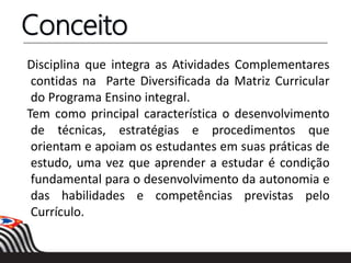 Conceito
Disciplina que integra as Atividades Complementares
contidas na Parte Diversificada da Matriz Curricular
do Programa Ensino integral.
Tem como principal característica o desenvolvimento
de técnicas, estratégias e procedimentos que
orientam e apoiam os estudantes em suas práticas de
estudo, uma vez que aprender a estudar é condição
fundamental para o desenvolvimento da autonomia e
das habilidades e competências previstas pelo
Currículo.
 