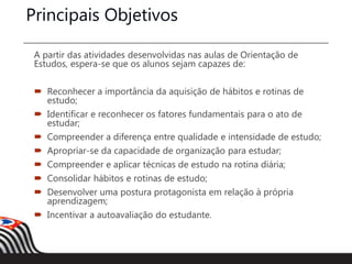 Principais Objetivos
A partir das atividades desenvolvidas nas aulas de Orientação de
Estudos, espera-se que os alunos sejam capazes de:
 Reconhecer a importância da aquisição de hábitos e rotinas de
estudo;
 Identificar e reconhecer os fatores fundamentais para o ato de
estudar;
 Compreender a diferença entre qualidade e intensidade de estudo;
 Apropriar-se da capacidade de organização para estudar;
 Compreender e aplicar técnicas de estudo na rotina diária;
 Consolidar hábitos e rotinas de estudo;
 Desenvolver uma postura protagonista em relação à própria
aprendizagem;
 Incentivar a autoavaliação do estudante.
 