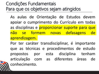 Condições Fundamentais
Para que os objetivos sejam atingidos
As aulas de Orientação de Estudos devem
apoiar o cumprimento do Currículo em todas
as disciplinas e proporcionar suporte para que
não se formem novas defasagens de
aprendizagem.
Por ter caráter transdisciplinar, é importante
que as técnicas e procedimentos de estudo
propostos por esta disciplina tenham
articulação com as diferentes áreas de
conhecimento.
 