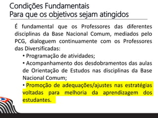 É fundamental que os Professores das diferentes
disciplinas da Base Nacional Comum, mediados pelo
PCG, dialoguem continuamente com os Professores
das Diversificadas:
• Programação de atividades;
• Acompanhamento dos desdobramentos das aulas
de Orientação de Estudos nas disciplinas da Base
Nacional Comum;
• Promoção de adequações/ajustes nas estratégias
voltadas para melhoria da aprendizagem dos
estudantes.
Condições Fundamentais
Para que os objetivos sejam atingidos
 
