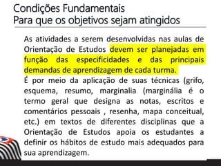 Condições Fundamentais
Para que os objetivos sejam atingidos
As atividades a serem desenvolvidas nas aulas de
Orientação de Estudos devem ser planejadas em
função das especificidades e das principais
demandas de aprendizagem de cada turma.
É por meio da aplicação de suas técnicas (grifo,
esquema, resumo, marginalia (marginália é o
termo geral que designa as notas, escritos e
comentários pessoais , resenha, mapa conceitual,
etc.) em textos de diferentes disciplinas que a
Orientação de Estudos apoia os estudantes a
definir os hábitos de estudo mais adequados para
sua aprendizagem.
 