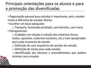 • Organização pessoal para estudar é importante, pois, estudar
muito é diferente de estudar direito.
• Escolher um local adequado:
o Tranquilo, iluminado,ventilado, sem barulho, com mesa
• Planejamento:
o Cuidados em relação à seleção dos materiais (livros,
textos, apostilas, materiais escolares, etc.) mais apropriados
para cada momento de estudo
o Definição de uma sequência de sessões de estudo;
o Definição de metas para cada sessão;
o Identificação das técnicas e procedimentos que podem
otimizar seus estudos
Principais orientações para os alunos e para
a promoção das diversificadas.
 