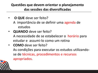 • O QUE deve ser feito?
A importância de se definir uma agenda de
estudos
• QUANDO deve ser feito?
A necessidade de se estabelecer o horário para
estudar e assumi-lo como um rotina
• COMO deve ser feito?
As condições para executar os estudos utilizando-
se de técnicas, procedimentos e recursos
apropriados.
Questões que devem orientar o planejamento
das sessões das diversificadas
 