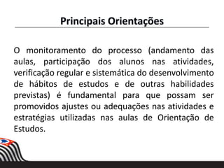 O monitoramento do processo (andamento das
aulas, participação dos alunos nas atividades,
verificação regular e sistemática do desenvolvimento
de hábitos de estudos e de outras habilidades
previstas) é fundamental para que possam ser
promovidos ajustes ou adequações nas atividades e
estratégias utilizadas nas aulas de Orientação de
Estudos.
Principais Orientações
 