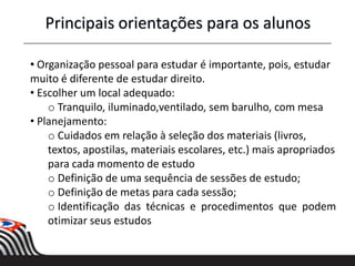 • Organização pessoal para estudar é importante, pois, estudar
muito é diferente de estudar direito.
• Escolher um local adequado:
o Tranquilo, iluminado,ventilado, sem barulho, com mesa
• Planejamento:
o Cuidados em relação à seleção dos materiais (livros,
textos, apostilas, materiais escolares, etc.) mais apropriados
para cada momento de estudo
o Definição de uma sequência de sessões de estudo;
o Definição de metas para cada sessão;
o Identificação das técnicas e procedimentos que podem
otimizar seus estudos
Principais orientações para os alunos
 
