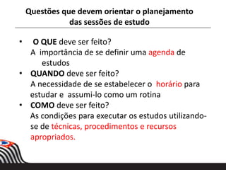 • O QUE deve ser feito?
A importância de se definir uma agenda de
estudos
• QUANDO deve ser feito?
A necessidade de se estabelecer o horário para
estudar e assumi-lo como um rotina
• COMO deve ser feito?
As condições para executar os estudos utilizando-
se de técnicas, procedimentos e recursos
apropriados.
Questões que devem orientar o planejamento
das sessões de estudo
 