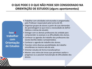 • Trabalhar com atividades estruturadas e programadas
pelo Professor responsável pela turma de OE.
• Organizar grupos de alunos a partir de suas demandas
de aprendizagem (o que inclui a necessidade de definir
hábitos e rotinas de estudo).
• Dialogar com os demais professores da unidade para
compreender os avanços e as dificuldades dos alunos.
• Conhecer as agendas de trabalho dos professores das
escola (tarefas dadas e prospectadas).
• Conhecer a agenda de trabalho dos alunos.
• Transitar entre diversas possibilidades de trabalho
simultâneas na mesma sala de aula.
• Orientar estudos de forma transdisciplinar.
• Manter uma rotina de trocas que permitam avaliar o
progresso ou a possível manutenção de dificuldades dos
alunos.
Isso é
trabalhar
com
Orientação
de Estudos
O QUE PODE E O QUE NÃO PODE SER CONSIDERADO NA
ORIENTAÇÃO DE ESTUDOS (alguns apontamentos)
 