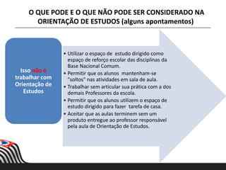 • Utilizar o espaço de estudo dirigido como
espaço de reforço escolar das disciplinas da
Base Nacional Comum.
• Permitir que os alunos mantenham-se
"soltos" nas atividades em sala de aula.
• Trabalhar sem articular sua prática com a dos
demais Professores da escola.
• Permitir que os alunos utilizem o espaço de
estudo dirigido para fazer tarefa de casa.
• Aceitar que as aulas terminem sem um
produto entregue ao professor responsável
pela aula de Orientação de Estudos.
Isso não é
trabalhar com
Orientação de
Estudos
O QUE PODE E O QUE NÃO PODE SER CONSIDERADO NA
ORIENTAÇÃO DE ESTUDOS (alguns apontamentos)
 