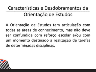 Características e Desdobramentos da
Orientação de Estudos
A Orientação de Estudos tem articulação com
todas as áreas de conhecimento, mas não deve
ser confundida com reforço escolar e/ou com
um momento destinado à realização de tarefas
de determinadas disciplinas.
 