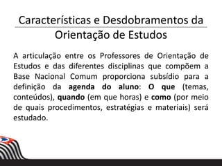 Características e Desdobramentos da
Orientação de Estudos
A articulação entre os Professores de Orientação de
Estudos e das diferentes disciplinas que compõem a
Base Nacional Comum proporciona subsídio para a
definição da agenda do aluno: O que (temas,
conteúdos), quando (em que horas) e como (por meio
de quais procedimentos, estratégias e materiais) será
estudado.
 