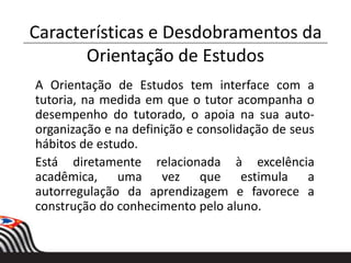 Características e Desdobramentos da
Orientação de Estudos
A Orientação de Estudos tem interface com a
tutoria, na medida em que o tutor acompanha o
desempenho do tutorado, o apoia na sua auto-
organização e na definição e consolidação de seus
hábitos de estudo.
Está diretamente relacionada à excelência
acadêmica, uma vez que estimula a
autorregulação da aprendizagem e favorece a
construção do conhecimento pelo aluno.
 