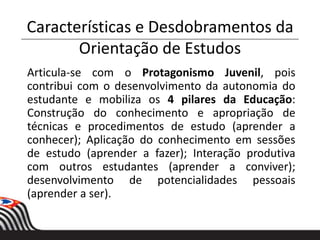 Características e Desdobramentos da
Orientação de Estudos
Articula-se com o Protagonismo Juvenil, pois
contribui com o desenvolvimento da autonomia do
estudante e mobiliza os 4 pilares da Educação:
Construção do conhecimento e apropriação de
técnicas e procedimentos de estudo (aprender a
conhecer); Aplicação do conhecimento em sessões
de estudo (aprender a fazer); Interação produtiva
com outros estudantes (aprender a conviver);
desenvolvimento de potencialidades pessoais
(aprender a ser).
 