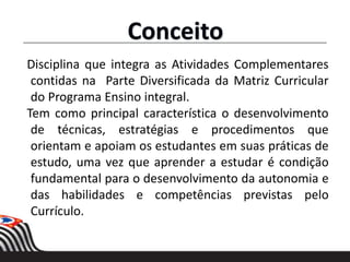 Conceito
Disciplina que integra as Atividades Complementares
contidas na Parte Diversificada da Matriz Curricular
do Programa Ensino integral.
Tem como principal característica o desenvolvimento
de técnicas, estratégias e procedimentos que
orientam e apoiam os estudantes em suas práticas de
estudo, uma vez que aprender a estudar é condição
fundamental para o desenvolvimento da autonomia e
das habilidades e competências previstas pelo
Currículo.
 
