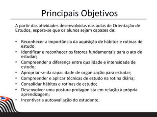Principais Objetivos
A partir das atividades desenvolvidas nas aulas de Orientação de
Estudos, espera-se que os alunos sejam capazes de:
• Reconhecer a importância da aquisição de hábitos e rotinas de
estudo;
• Identificar e reconhecer os fatores fundamentais para o ato de
estudar;
• Compreender a diferença entre qualidade e intensidade de
estudo;
• Apropriar-se da capacidade de organização para estudar;
• Compreender e aplicar técnicas de estudo na rotina diária;
• Consolidar hábitos e rotinas de estudo;
• Desenvolver uma postura protagonista em relação à própria
aprendizagem;
• Incentivar a autoavaliação do estudante.
 
