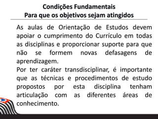 Condições Fundamentais
Para que os objetivos sejam atingidos
As aulas de Orientação de Estudos devem
apoiar o cumprimento do Currículo em todas
as disciplinas e proporcionar suporte para que
não se formem novas defasagens de
aprendizagem.
Por ter caráter transdisciplinar, é importante
que as técnicas e procedimentos de estudo
propostos por esta disciplina tenham
articulação com as diferentes áreas de
conhecimento.
 