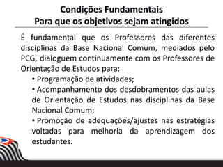 É fundamental que os Professores das diferentes
disciplinas da Base Nacional Comum, mediados pelo
PCG, dialoguem continuamente com os Professores de
Orientação de Estudos para:
• Programação de atividades;
• Acompanhamento dos desdobramentos das aulas
de Orientação de Estudos nas disciplinas da Base
Nacional Comum;
• Promoção de adequações/ajustes nas estratégias
voltadas para melhoria da aprendizagem dos
estudantes.
Condições Fundamentais
Para que os objetivos sejam atingidos
 