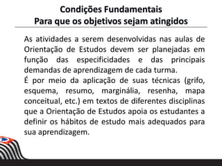 Condições Fundamentais
Para que os objetivos sejam atingidos
As atividades a serem desenvolvidas nas aulas de
Orientação de Estudos devem ser planejadas em
função das especificidades e das principais
demandas de aprendizagem de cada turma.
É por meio da aplicação de suas técnicas (grifo,
esquema, resumo, marginália, resenha, mapa
conceitual, etc.) em textos de diferentes disciplinas
que a Orientação de Estudos apoia os estudantes a
definir os hábitos de estudo mais adequados para
sua aprendizagem.
 