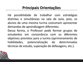 Há possibilidade de trabalhar com estratégias
distintas e simultâneas na sala de aula, pois, os
alunos de uma mesma turma costumam apresentar
demandas de aprendizagem diferentes.
Dessa forma, o Professor pode formar grupos de
estudantes em consonância com os diferentes
objetivos previstos para a turma (aprimoramento de
habilidades, potencialização de determinadas
técnicas de estudo, superação de defasagens, etc.).
Principais Orientações
 