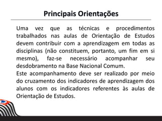 Uma vez que as técnicas e procedimentos
trabalhados nas aulas de Orientação de Estudos
devem contribuir com a aprendizagem em todas as
disciplinas (não constituem, portanto, um fim em si
mesmo), faz-se necessário acompanhar seu
desdobramento na Base Nacional Comum.
Este acompanhamento deve ser realizado por meio
do cruzamento dos indicadores de aprendizagem dos
alunos com os indicadores referentes às aulas de
Orientação de Estudos.
Principais Orientações
 