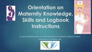 Orientation on 
Maternity Knowledge, 
Skills and Logbook 
Instructions 
AL GHAD INTERNATIONAL COLLEGE FOR MEDICAL SCIENCES, FEMALE CAMPUS 
BURAYDAH, AL QASSIM, KSA 
 