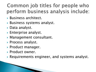  Business architect.
 Business systems analyst.
 Data analyst.
 Enterprise analyst.
 Management consultant.
 Process analyst.
 Product manager.
 Product owner.
 Requirements engineer, and systems analyst.
 