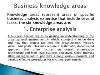 Knowledge areas represent areas of specific
business analysis expertise that include several
tasks: the six knowledge areas are:
1. Enterprise analysis
A business analyst begins by gaining an understanding of the
organizational environment in which a project is to be done
and how that project can help the organization's mission,
vision, and goals. This may require a systematic, documented
approach that often focuses on overall organization
architecture and high-level business objectives. Good analyses
allow management to prioritize among various projects and
develop effective procedures for eliciting requirements.
 