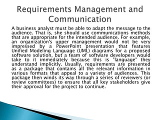A business analyst must be able to adapt the message to the
audience. That is, she should use communications methods
that are appropriate for the intended audience. For example,
an organization's upper management would not be very
impressed by a PowerPoint presentation that features
Unified Modeling Language (UML) diagrams for a proposed
software solution, but a team of software developers would
take to it immediately because this is "language" they
understand implicitly. Usually, requirements are presented
as a package that contains all the relevant information in
various formats that appeal to a variety of audiences. This
package then winds its way through a series of reviewers (or
review committees) to ensure that all key stakeholders give
their approval for the project to continue.
 