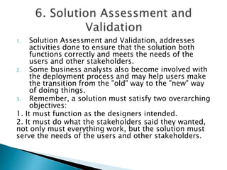 1. Solution Assessment and Validation, addresses
activities done to ensure that the solution both
functions correctly and meets the needs of the
users and other stakeholders.
2. Some business analysts also become involved with
the deployment process and may help users make
the transition from the "old" way to the "new" way
of doing things.
3. Remember, a solution must satisfy two overarching
objectives:
1. It must function as the designers intended.
2. It must do what the stakeholders said they wanted,
not only must everything work, but the solution must
serve the needs of the users and other stakeholders.
 