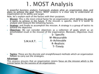 A powerful business analysis framework analyze what an organization does and
plans to achieve the goal. Hence, MOST analysis is a clear way to understand an
organization on its ability and target.
Now, let’s explain each of the factors with their purposes.
 Mission: This is the most critical factor for an organization which defines the goals
it wants to achieve in the future. If the mission is specific, then it is easier to
analyze and measure the remaining factors.
 Strategy: and finally to accomplish the mission. A strategy is a group of tactics to
achieve the objectives
 Objectives: We can consider objectives as a collection of goals which as an
accumulated result in the mission of the organization. Moreover, Objectives must
be
 Tactics: These are the discrete and straightforward methods which an organization
follows to carry out the strategies.
Advantage:
This process ensures that an organization retains focus on the mission which is the
critical factor for the success of an organization.
S- Specific
M-Measurable
A-Achievable
R-Realistic
T-Timely
S.M.A.R.T.
 