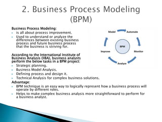 Business Process Modeling:
 is all about process improvement.
 Used to understand or analyze the
differences between existing business
process and future business process
that the business is striving for.
According to the International Institute of
Business Analysis (IIBA), business analysts
perform the below tasks in a BPM project:
 Strategic planning.
 Business Model Analysis.
 Defining process and design it.
 Technical Analysis for complex business solutions.
Advantage:
 BPM technique is an easy way to logically represent how a business process will
operate by different roles.
 Helps to make complex business analysis more straightforward to perform for
a business analyst.
 
