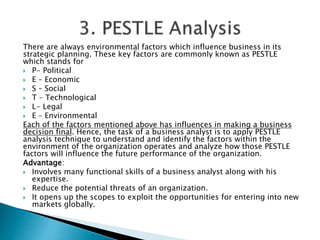 There are always environmental factors which influence business in its
strategic planning. These key factors are commonly known as PESTLE
which stands for
 P- Political
 E – Economic
 S – Social
 T – Technological
 L- Legal
 E – Environmental
Each of the factors mentioned above has influences in making a business
decision final. Hence, the task of a business analyst is to apply PESTLE
analysis technique to understand and identify the factors within the
environment of the organization operates and analyze how those PESTLE
factors will influence the future performance of the organization.
Advantage:
 Involves many functional skills of a business analyst along with his
expertise.
 Reduce the potential threats of an organization.
 It opens up the scopes to exploit the opportunities for entering into new
markets globally.
 
