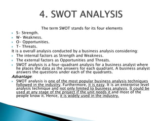 The term SWOT stands for its four elements
 S- Strength.
 W- Weakness.
 O- Opportunities.
 T- Threats.
It is a overall analysis conducted by a business analysis considering:
 The internal factors as Strength and Weakness.
 The external factors as Opportunities and Threats.
 SWOT analysis is a four-quadrant analysis for a business analyst where
he places the data as the answers for each quadrant. A business analyst
answers the questions under each of the quadrants.
Advantage:
 SWOT analysis is one of the most popular business analysis techniques
followed in the industry. Furthermore, it is easy. It is an enterprise level
analysis technique and not only limited to business analysis. It could be
used at any stage of the project if the unit needs it and most of the
people know it. Hence, it is widely used in the industry.
 
