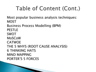 Most popular business analysis techniques:
MOST
Business Process Modelling (BPM)
PESTLE
SWOT
MoSCoW
CATWOE
THE 5 WHYS (ROOT CAUSE ANALYSIS)
6 THINKING HATS
MIND MAPPING
PORTER’S 5 FORCES
 