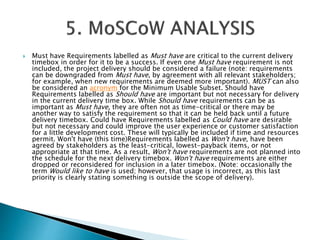  Must have Requirements labelled as Must have are critical to the current delivery
timebox in order for it to be a success. If even one Must have requirement is not
included, the project delivery should be considered a failure (note: requirements
can be downgraded from Must have, by agreement with all relevant stakeholders;
for example, when new requirements are deemed more important). MUST can also
be considered an acronym for the Minimum Usable Subset. Should have
Requirements labelled as Should have are important but not necessary for delivery
in the current delivery time box. While Should have requirements can be as
important as Must have, they are often not as time-critical or there may be
another way to satisfy the requirement so that it can be held back until a future
delivery timebox. Could have Requirements labelled as Could have are desirable
but not necessary and could improve the user experience or customer satisfaction
for a little development cost. These will typically be included if time and resources
permit. Won't have (this time)Requirements labelled as Won't have, have been
agreed by stakeholders as the least-critical, lowest-payback items, or not
appropriate at that time. As a result, Won't have requirements are not planned into
the schedule for the next delivery timebox. Won't have requirements are either
dropped or reconsidered for inclusion in a later timebox. (Note: occasionally the
term Would like to have is used; however, that usage is incorrect, as this last
priority is clearly stating something is outside the scope of delivery).
 