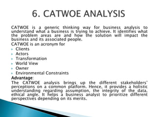 CATWOE is a generic thinking way for business analysis to
understand what a business is trying to achieve. It identifies what
the problem areas are and how the solution will impact the
business and its associated people.
CATWOE is an acronym for
 Clients
 Actors
 Transformation
 World View
 Owner
 Environmental Constraints
Advantage:
The CATWOE analysis brings up the different stakeholders’
perceptions on a common platform. Hence, it provides a holistic
understanding regarding assumption, the integrity of the data,
ethical angle. It helps a business analyst to prioritize different
perspectives depending on its merits.
 