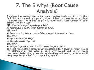 A college has arrived late to the team meeting explaining it is not their
fault, but was caused by a parking ticket. A few questions are asked about
the ticket and it turns out the parking ticket was a consequence of other
actions, not the cause.
Q1. Why did you get a parking ticket?
A. I parked in a spot I wasn’t mean to be in.
Q2. Why?
A. I was running late so parked there to get into work on time.
Q3. Why?
A. I got up late.Q4. Why?
A. The alarm didn’t go off.
Q5. Why?
A. I stayed up late to watch a film and I forgot to set it.
The root cause of the problem was identified after 5 layers of ‘why’. Taking
the statement at face value at each layer would lead to the wrong
conclusion. Embedding a mandatory checking and setting process would
likely stop this problem from happening again.
 