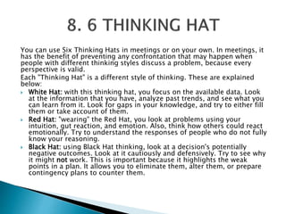 You can use Six Thinking Hats in meetings or on your own. In meetings, it
has the benefit of preventing any confrontation that may happen when
people with different thinking styles discuss a problem, because every
perspective is valid.
Each "Thinking Hat" is a different style of thinking. These are explained
below:
 White Hat: with this thinking hat, you focus on the available data. Look
at the information that you have, analyze past trends, and see what you
can learn from it. Look for gaps in your knowledge, and try to either fill
them or take account of them.
 Red Hat: "wearing" the Red Hat, you look at problems using your
intuition, gut reaction, and emotion. Also, think how others could react
emotionally. Try to understand the responses of people who do not fully
know your reasoning.
 Black Hat: using Black Hat thinking, look at a decision's potentially
negative outcomes. Look at it cautiously and defensively. Try to see why
it might not work. This is important because it highlights the weak
points in a plan. It allows you to eliminate them, alter them, or prepare
contingency plans to counter them.
 