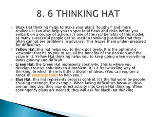  Black Hat thinking helps to make your plans "tougher" and more
resilient. It can also help you to spot fatal flaws and risks before you
embark on a course of action. It's one of the real benefits of this model,
as many successful people get so used to thinking positively that they
often cannot see problems in advance. This leaves them under-prepared
for difficulties.
 Yellow Hat: this hat helps you to think positively. It is the optimistic
viewpoint that helps you to see all the benefits of the decision and the
value in it. Yellow Hat thinking helps you to keep going when everything
looks gloomy and difficult.
 Green Hat: the Green Hat represents creativity. This is where you
develop creative solutions to a problem. It is a freewheeling way of
thinking, in which there is little criticism of ideas. (You can explore a
range of creativity tools to help you.)
 Blue Hat: this hat represents process control. It's the hat worn by people
chairing meetings, for example. When facing difficulties because ideas
are running dry, they may direct activity into Green Hat thinking. When
contingency plans are needed, they will ask for Black Hat thinking.
 
