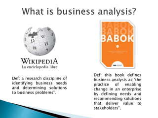 Def: this book defines
business analysis as “the
practice of enabling
change in an enterprise
by defining needs and
recommending solutions
that deliver value to
stakeholders”.
Def: a research discipline of
identifying business needs
and determining solutions
to business problems”.
 