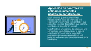 Aplicación de controles de
calidad en materiales
usados en construcción
Es un concepto que involucra directa o
indirectamente a todos los actores de una
organización, manifestada en la calidad de sus
productos, servicios, desarrollo de su personal y
contribución al bienestar en general
La definición de un programa de calidad, de una
estrategia de calidad asegura que el sistema
organizacional (constructora, supervisión,
autoridades, comunidad, proveedores) está
haciendo cada vez mejor los procesos para lograr
los objetivo
 