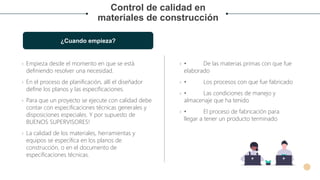 Control de calidad en
materiales de construcción
¿Cuando empieza?
› Empieza desde el momento en que se está
definiendo resolver una necesidad.
› En el proceso de planificación, allí el diseñador
define los planos y las especificaciones.
› Para que un proyecto se ejecute con calidad debe
contar con especificaciones técnicas generales y
disposiciones especiales. Y por supuesto de
BUENOS SUPERVISORES!
› La calidad de los materiales, herramientas y
equipos se especifica en los planos de
construcción, o en el documento de
especificaciones técnicas.
› • De las materias primas con que fue
elaborado
› • Los procesos con que fue fabricado
› • Las condiciones de manejo y
almacenaje que ha tenido
› • El proceso de fabricación para
llegar a tener un producto terminado
 