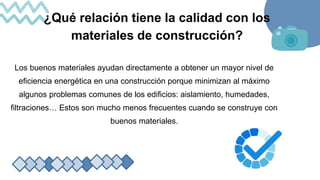 ¿Qué relación tiene la calidad con los
materiales de construcción?
Los buenos materiales ayudan directamente a obtener un mayor nivel de
eficiencia energética en una construcción porque minimizan al máximo
algunos problemas comunes de los edificios: aislamiento, humedades,
filtraciones… Estos son mucho menos frecuentes cuando se construye con
buenos materiales.
 