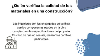 ¿Quién verifica la calidad de los
materiales en una construcción?
Los ingenieros son los encargados de verificar
que los componentes usados en la obra
cumplan con las especificaciones del proyecto.
En caso de que no sea así, realizar los cambios
pertinentes.
 