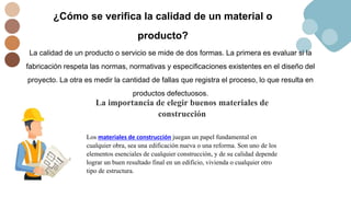 ¿Cómo se verifica la calidad de un material o
producto?
La calidad de un producto o servicio se mide de dos formas. La primera es evaluar si la
fabricación respeta las normas, normativas y especificaciones existentes en el diseño del
proyecto. La otra es medir la cantidad de fallas que registra el proceso, lo que resulta en
productos defectuosos.
La importancia de elegir buenos materiales de
construcción
Los materiales de construcción juegan un papel fundamental en
cualquier obra, sea una edificación nueva o una reforma. Son uno de los
elementos esenciales de cualquier construcción, y de su calidad depende
lograr un buen resultado final en un edificio, vivienda o cualquier otro
tipo de estructura.
 
