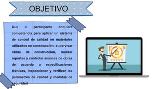 OBJETIVO
Que el participante adquiera
competencia para aplicar un sistema
de control de calidad en materiales
utilizados en construcción, supervisar
obras de construcción, realizar
reportes y controlar avances de obras
de acuerdo a especificaciones
técnicas, inspeccionar y verificar los
parámetros de calidad y medidas de
seguridad
 