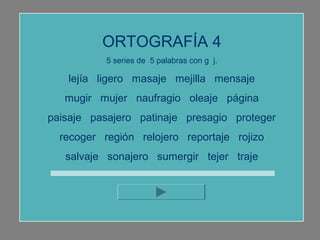 ORTOGRAFÍA 4
           5 series de 5 palabras con g j.

   lejía ligero masaje mejilla mensaje
   mugir mujer naufragio oleaje página
paisaje pasajero patinaje presagio proteger
  recoger región relojero reportaje rojizo
   salvaje sonajero sumergir tejer traje
 