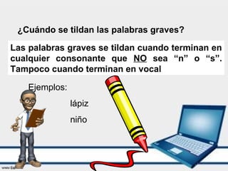 ¿Cuándo se tildan las palabras graves?
Las palabras graves se tildan cuando terminan en
cualquier consonante que NO sea “n” o “s”.
Tampoco cuando terminan en vocal
Ejemplos:
lápiz
niño
 
