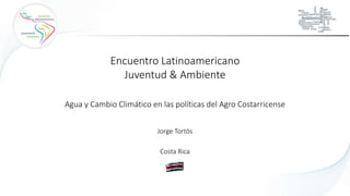 Jorge Tortós
Encuentro Latinoamericano
Juventud & Ambiente
Agua y Cambio Climático en las políticas del Agro Costarricense
Costa Rica
 