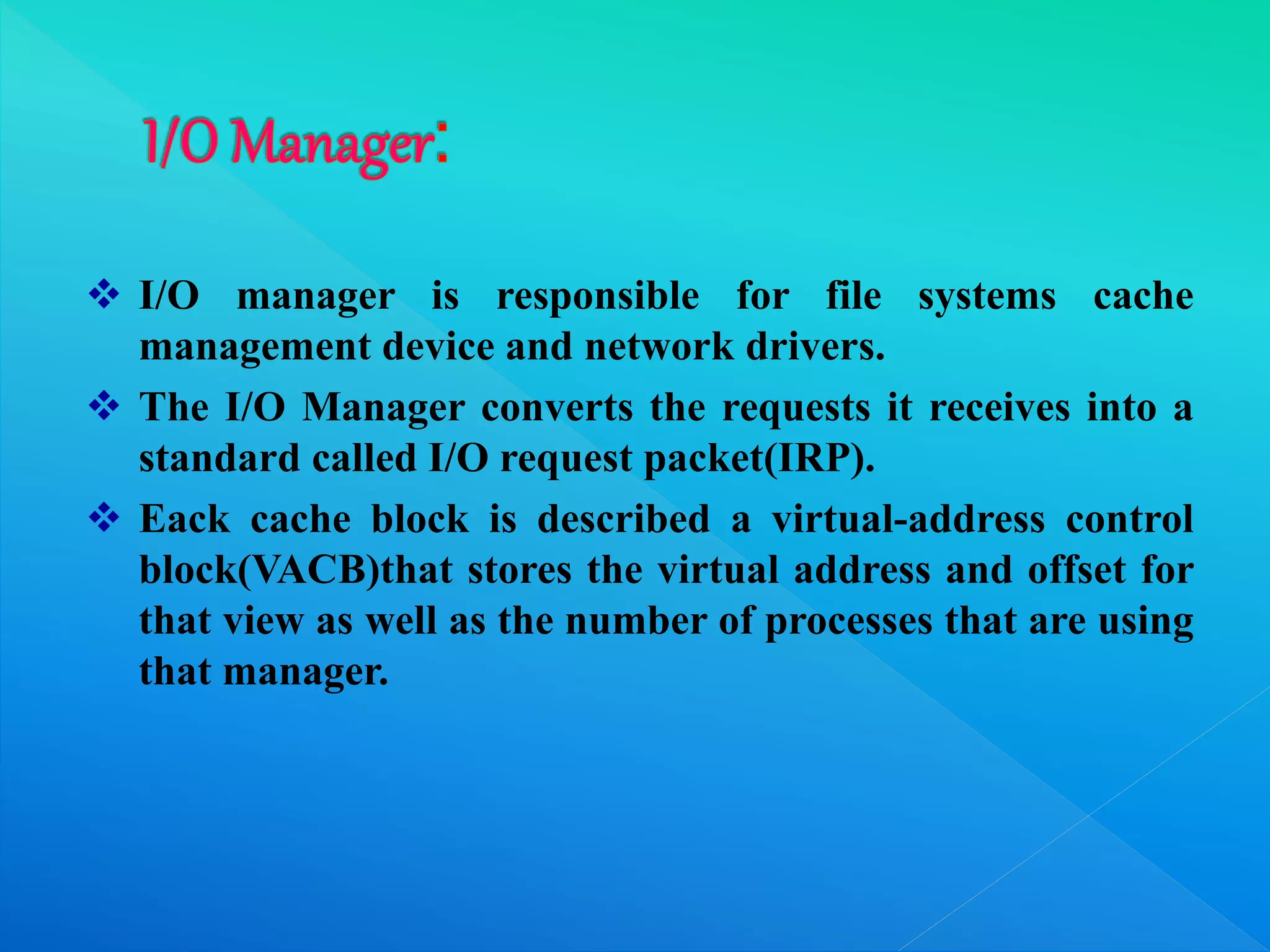  I/O manager is responsible for file systems cache
management device and network drivers.
 The I/O Manager converts the requests it receives into a
standard called I/O request packet(IRP).
 Eack cache block is described a virtual-address control
block(VACB)that stores the virtual address and offset for
that view as well as the number of processes that are using
that manager.
 