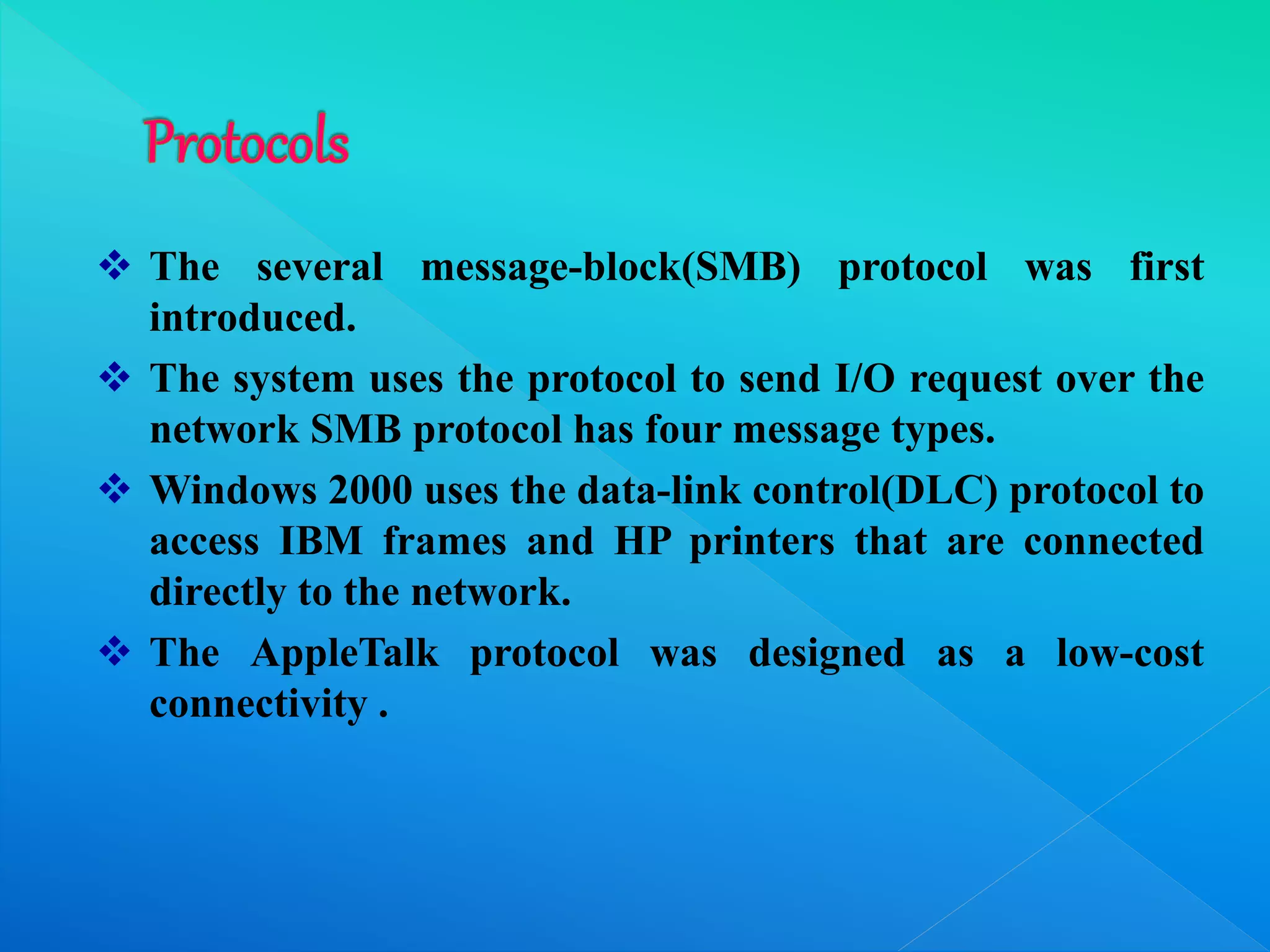  The several message-block(SMB) protocol was first
introduced.
 The system uses the protocol to send I/O request over the
network SMB protocol has four message types.
 Windows 2000 uses the data-link control(DLC) protocol to
access IBM frames and HP printers that are connected
directly to the network.
 The AppleTalk protocol was designed as a low-cost
connectivity .
 